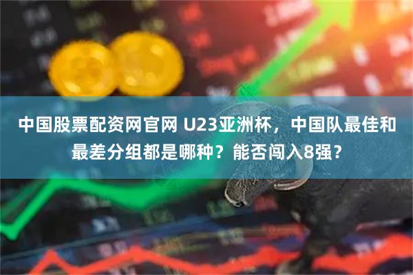 中国股票配资网官网 U23亚洲杯，中国队最佳和最差分组都是哪种？能否闯入8强？
