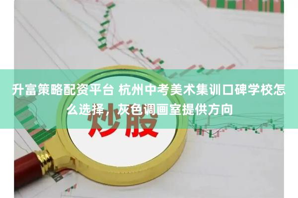 升富策略配资平台 杭州中考美术集训口碑学校怎么选择，灰色调画室提供方向