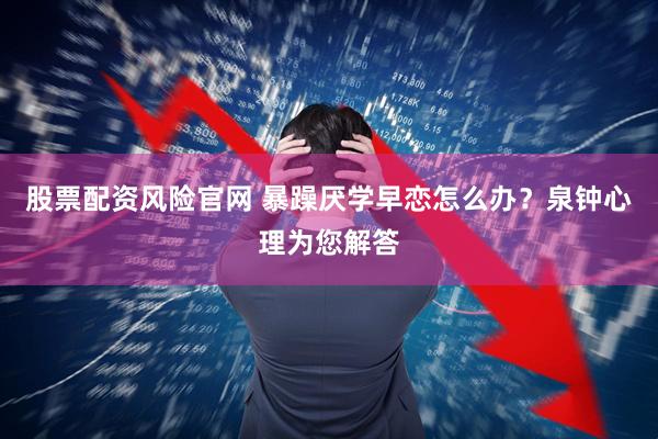 股票配资风险官网 暴躁厌学早恋怎么办？泉钟心理为您解答