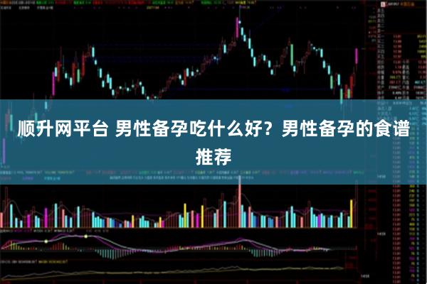 顺升网平台 男性备孕吃什么好？男性备孕的食谱推荐
