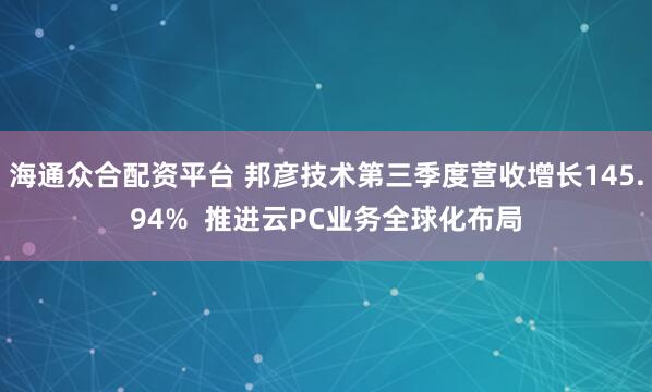 海通众合配资平台 邦彦技术第三季度营收增长145.94%  推进云PC业务全球化布局