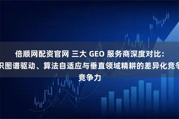 倍顺网配资官网 三大 GEO 服务商深度对比：知识图谱驱动、算法自适应与垂直领域精耕的差异化竞争力