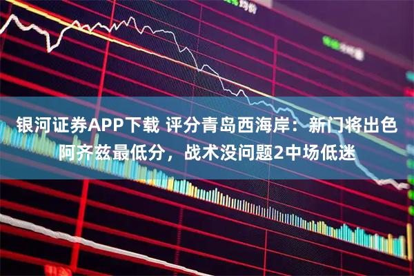 银河证券APP下载 评分青岛西海岸：新门将出色阿齐兹最低分，战术没问题2中场低迷