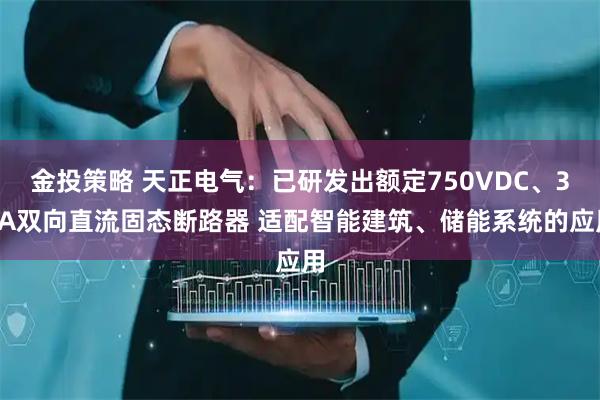 金投策略 天正电气：已研发出额定750VDC、32A双向直流固态断路器 适配智能建筑、储能系统的应用