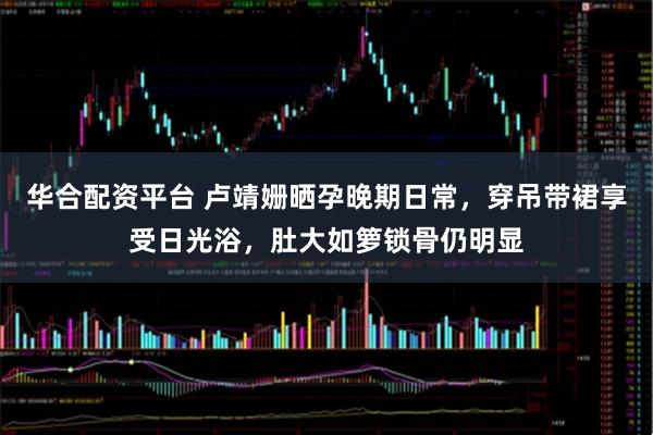 华合配资平台 卢靖姗晒孕晚期日常，穿吊带裙享受日光浴，肚大如箩锁骨仍明显