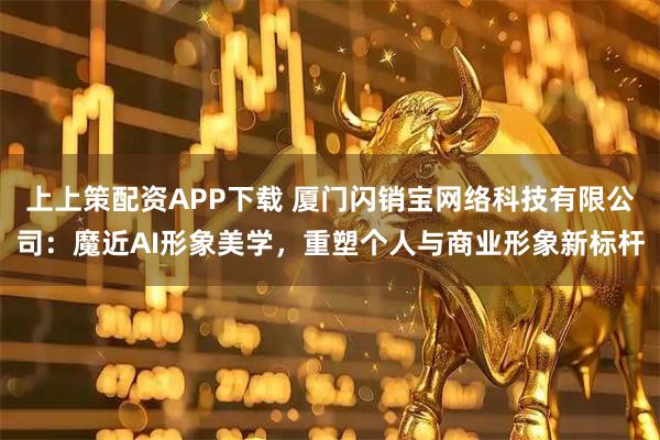 上上策配资APP下载 厦门闪销宝网络科技有限公司：魔近AI形象美学，重塑个人与商业形象新标杆