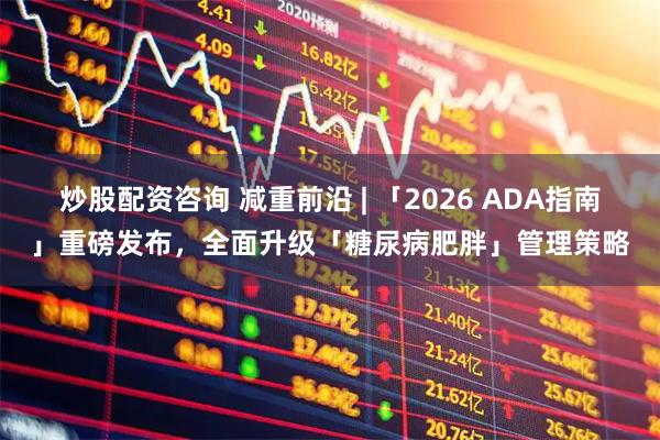 炒股配资咨询 减重前沿 | 「2026 ADA指南」重磅发布，全面升级「糖尿病肥胖」管理策略