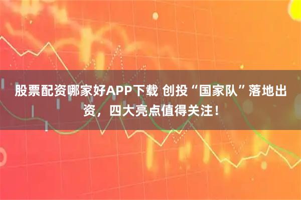 股票配资哪家好APP下载 创投“国家队”落地出资，四大亮点值得关注！