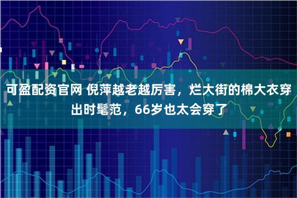 可盈配资官网 倪萍越老越厉害，烂大街的棉大衣穿出时髦范，66岁也太会穿了