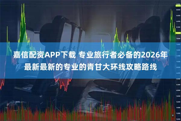 嘉信配资APP下载 专业旅行者必备的2026年最新最新的专业的青甘大环线攻略路线