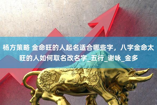 杨方策略 金命旺的人起名适合哪些字，八字金命太旺的人如何取名改名字_五行_谢咏_金多