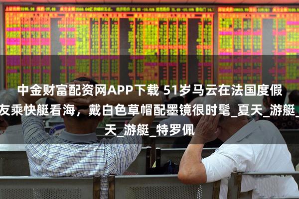 中金财富配资网APP下载 51岁马云在法国度假！跟朋友乘快艇看海，戴白色草帽配墨镜很时髦_夏天_游艇_特罗佩