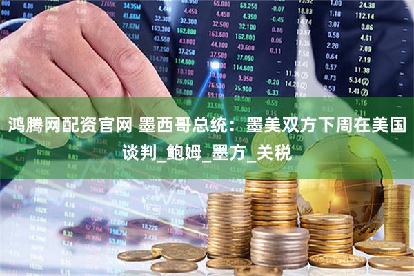 鸿腾网配资官网 墨西哥总统：墨美双方下周在美国谈判_鲍姆_墨方_关税