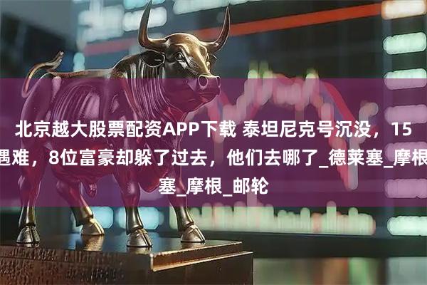 北京越大股票配资APP下载 泰坦尼克号沉没，1517人遇难，8位富豪却躲了过去，他们去哪了_德莱塞_摩根_邮轮