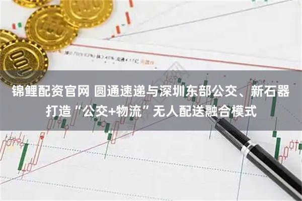 锦鲤配资官网 圆通速递与深圳东部公交、新石器打造“公交+物流”无人配送融合模式
