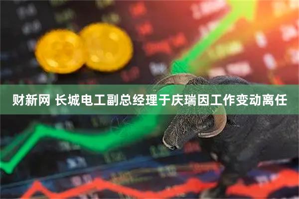 财新网 长城电工副总经理于庆瑞因工作变动离任