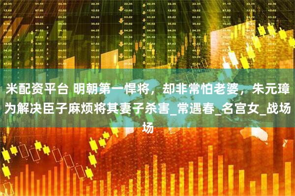 米配资平台 明朝第一悍将，却非常怕老婆，朱元璋为解决臣子麻烦将其妻子杀害_常遇春_名宫女_战场