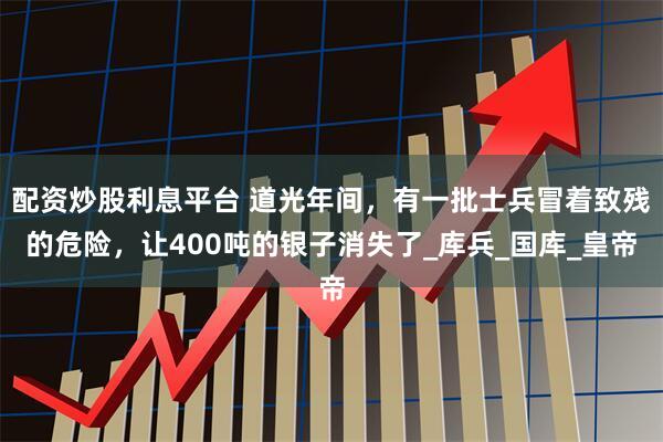 配资炒股利息平台 道光年间，有一批士兵冒着致残的危险，让400吨的银子消失了_库兵_国库_皇帝